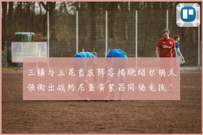 三镇与玉昆首发阵容揭晓绍尔明天领衔出战约尼查黄紫昌同场竞技