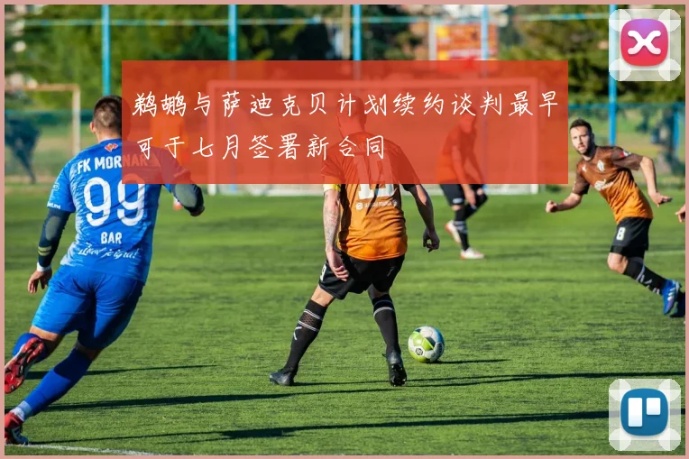 鹈鹕与萨迪克贝计划续约谈判最早可于七月签署新合同