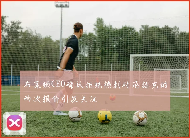 布莱顿CEO确认拒绝热刺对范赫克的两次报价引发关注
