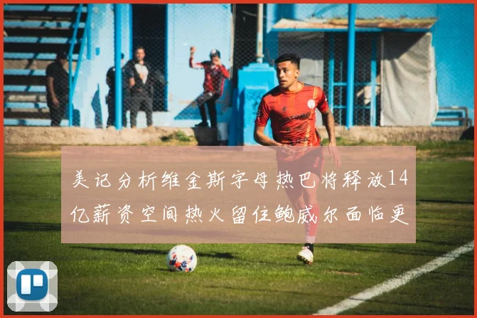 美记分析维金斯字母热巴将释放14亿薪资空间热火留住鲍威尔面临更大挑战