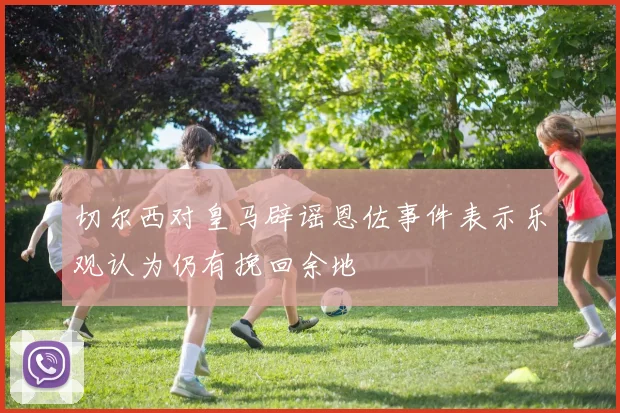 切尔西对皇马辟谣恩佐事件表示乐观认为仍有挽回余地