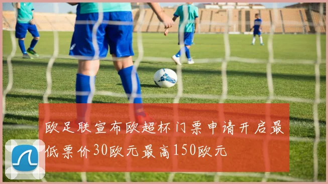 欧足联宣布欧超杯门票申请开启最低票价30欧元最高150欧元