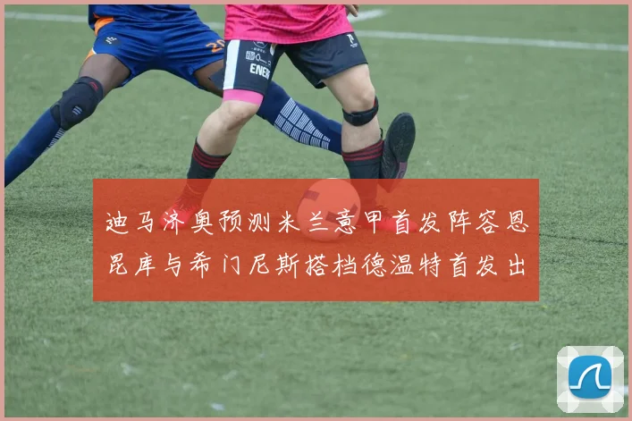迪马济奥预测米兰意甲首发阵容恩昆库与希门尼斯搭档德温特首发出战