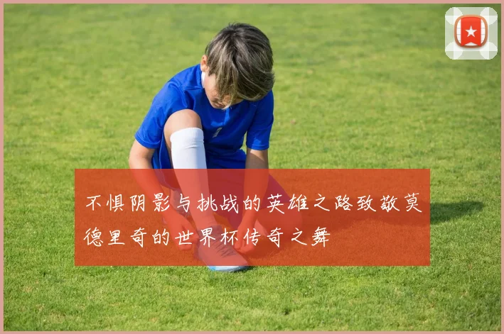 不惧阴影与挑战的英雄之路致敬莫德里奇的世界杯传奇之舞