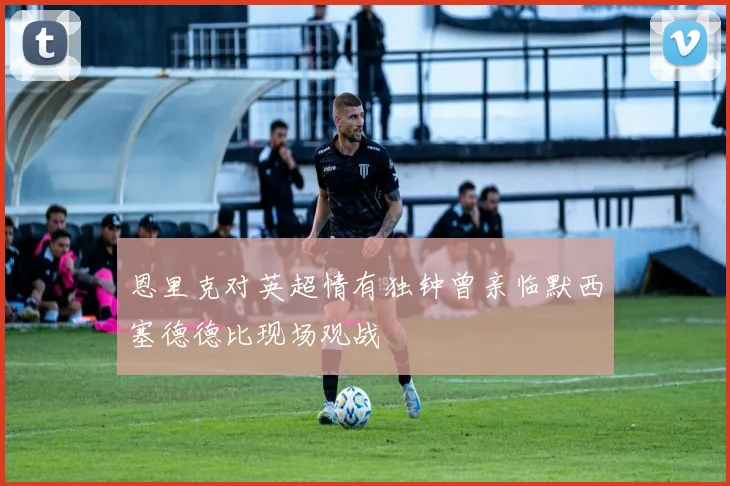 恩里克对英超情有独钟曾亲临默西塞德德比现场观战