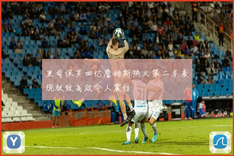 里奇保罗回忆詹姆斯热火第二季表现极致高效令人震惊
