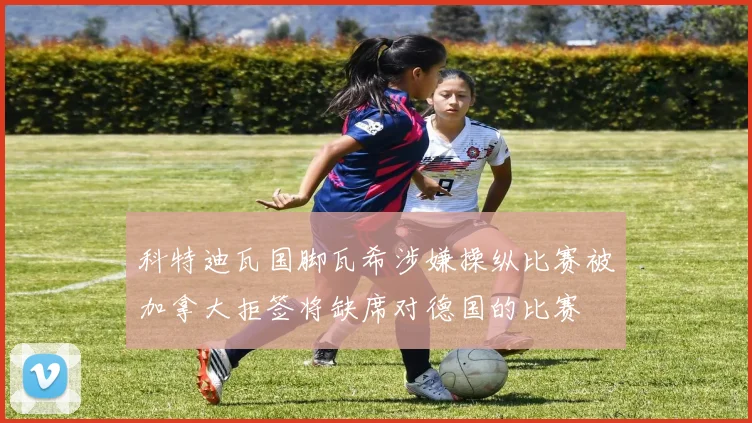 科特迪瓦国脚瓦希涉嫌操纵比赛被加拿大拒签将缺席对德国的比赛
