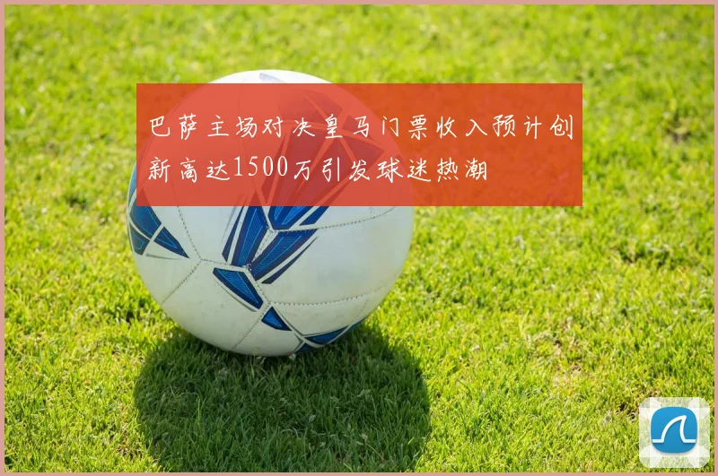 巴萨主场对决皇马门票收入预计创新高达1500万引发球迷热潮
