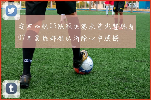 安布回忆05欧冠决赛未曾完整观看07年复仇却难以消除心中遗憾