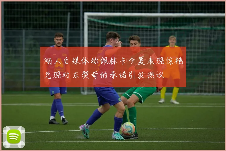 湖人自媒体称佩林卡今夏表现惊艳兑现对东契奇的承诺引发热议