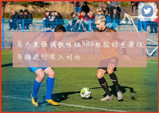 乌杰里强调教练组NBA经验的重要性与梅进行深入讨论