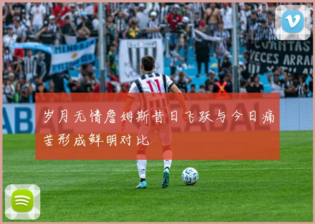 岁月无情詹姆斯昔日飞跃与今日痛苦形成鲜明对比