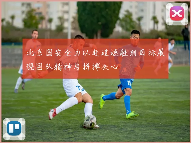 北京国安全力以赴追逐胜利目标展现团队精神与拼搏决心
