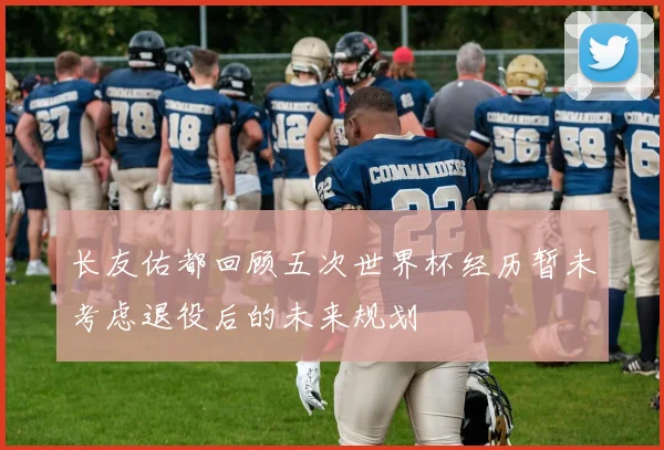 长友佑都回顾五次世界杯经历暂未考虑退役后的未来规划
