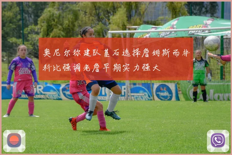 奥尼尔称建队基石选择詹姆斯而非科比强调老詹早期实力强大
