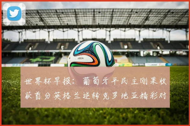 世界杯早报：葡萄牙平民主刚果收获首分英格兰逆转克罗地亚精彩对决