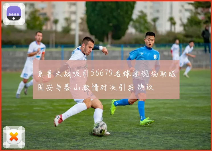 京鲁大战吸引56679名球迷现场助威国安与泰山激情对决引发热议