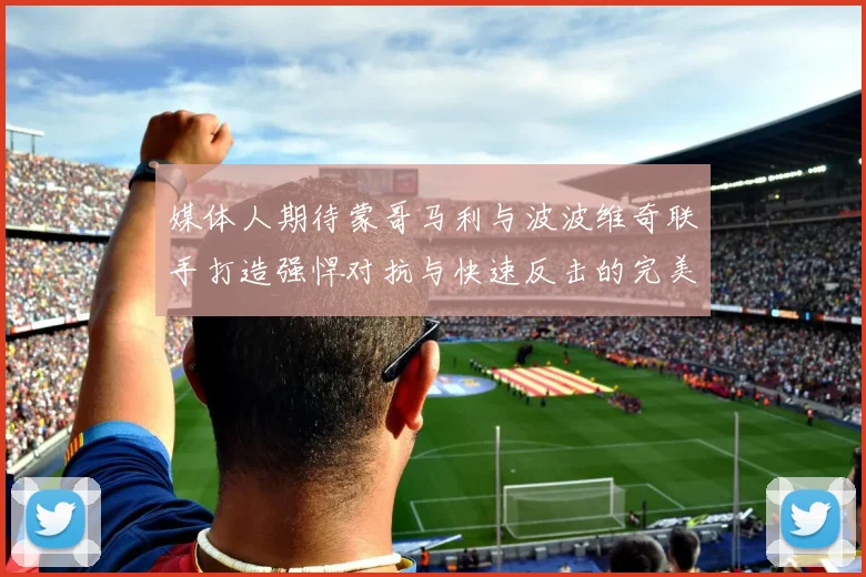 媒体人期待蒙哥马利与波波维奇联手打造强悍对抗与快速反击的完美结合