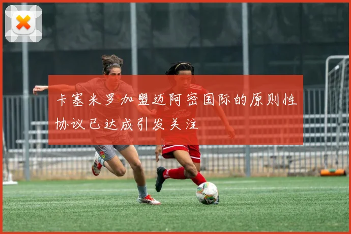 卡塞米罗加盟迈阿密国际的原则性协议已达成引发关注