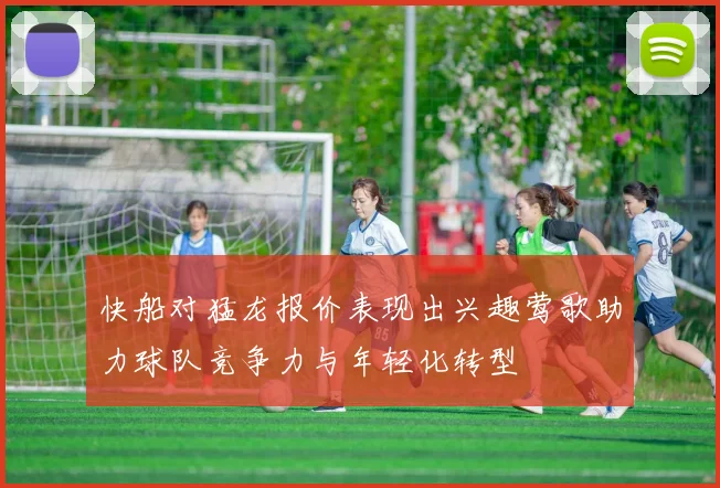 快船对猛龙报价表现出兴趣莺歌助力球队竞争力与年轻化转型