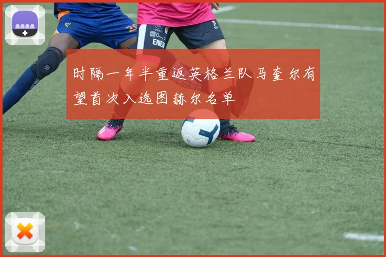 时隔一年半重返英格兰队马奎尔有望首次入选图赫尔名单