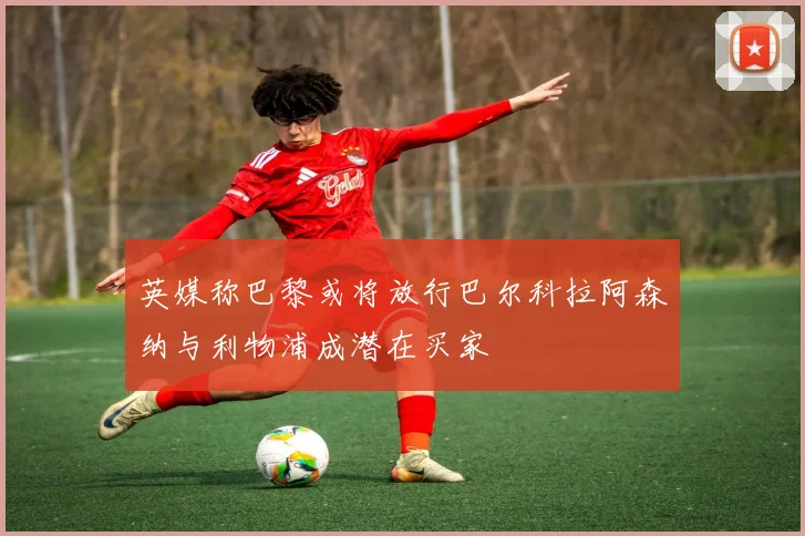 英媒称巴黎或将放行巴尔科拉阿森纳与利物浦成潜在买家