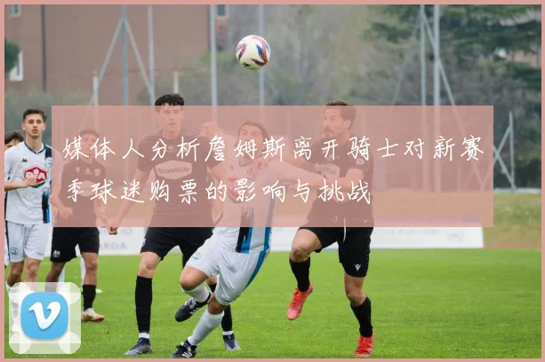 媒体人分析詹姆斯离开骑士对新赛季球迷购票的影响与挑战