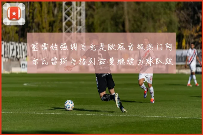 塞雷佐强调马竞是欧冠晋级热门阿尔瓦雷斯与格列兹曼继续为球队效力