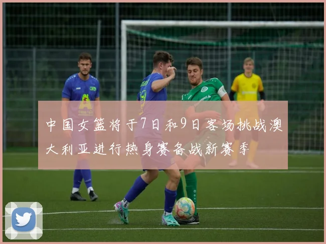 中国女篮将于7日和9日客场挑战澳大利亚进行热身赛备战新赛季